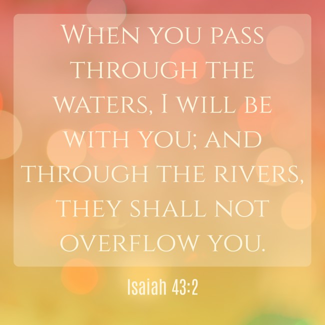 When you pass through the waters, I will be with you; and through the rivers, they shall not overflow you. - Isaiah 43:2