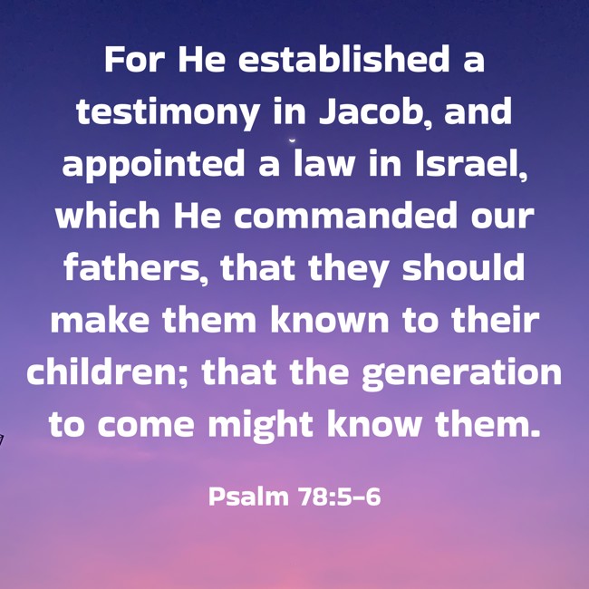For He established a testimony in Jacob, and appointed a law in Israel, which He commanded our fathers, that they should make them known to their children; that the generation to come might know them. - Psalm 78:5-6