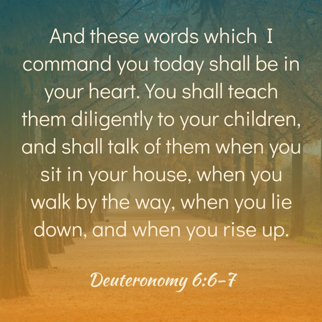 And these words which I command you today shall be in your heart. You shall teach them diligently to your children, and shall talk of them when you sit in your house, when you walk by the way, when you lie down, and when you rise up. - Deuteronomy 6:6-7
