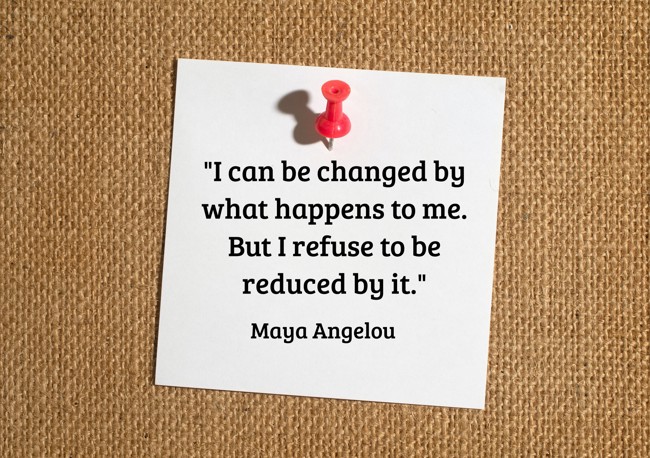 I can be changed by what happens to me. But I refuse to be reduced by it. - Maya Angelou