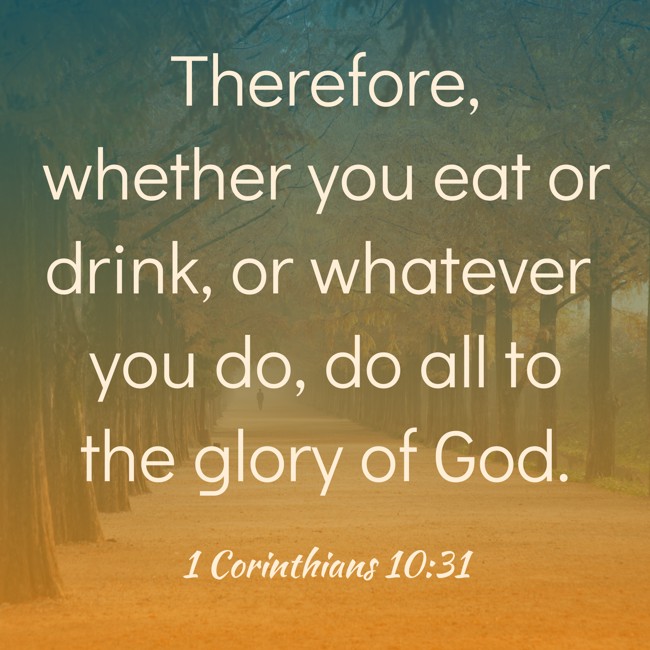Therefore, whether you eat or drink, or whatever you do, do all to the glory of God. - 1 Corinthians 10:31