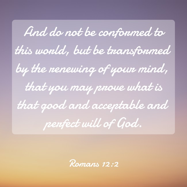 And do not be conformed to this world, but be transformed by the renewing of your mind, that you may prove what is that good and acceptable and perfect will of God. - Romans 12:2