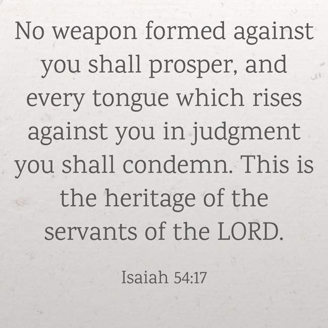 No weapon formed against you shall prosper, and every tongue which rises against you in judgment you shall condemn. This is the heritage of the servants of the LORD. - Isaiah 54:17