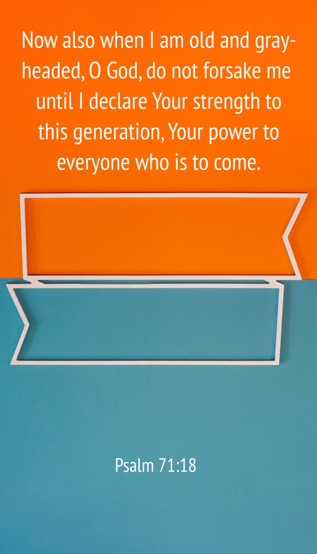 Now also when I am old and gray-headed, O God, do not forsake me until I declare Your strength to this generation, Your power to everyone who is to come. - Psalm 71:18