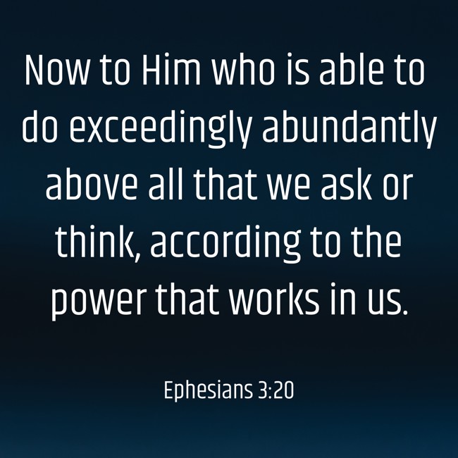 Now to Him who is able to do exceedingly abundantly above all that we ask or think, according to the power that works in us. - Ephesians 3:20