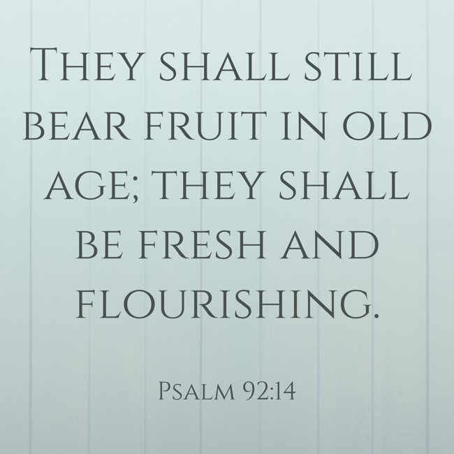 They shall still bear fruit in old age; they shall be fresh and flourishing. - Psalm 92:14