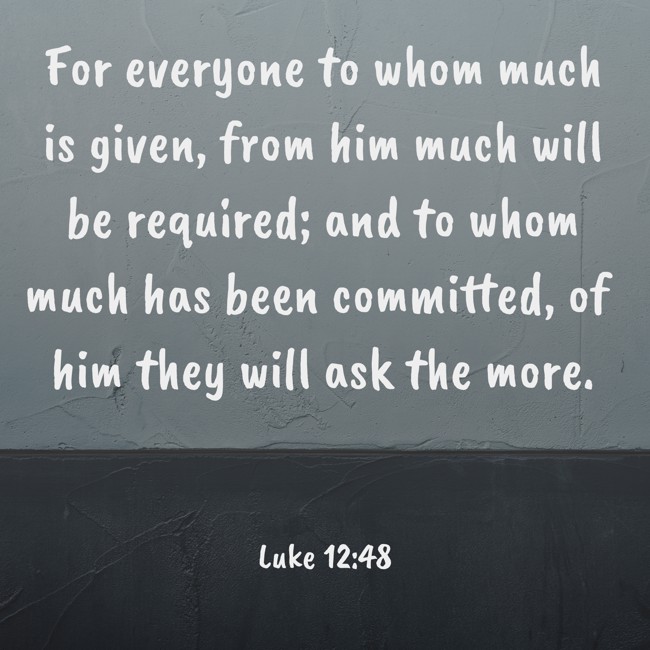 For everyone to whom much is given, from him much will be required; and to whom much has been committed, of him they will ask the more. - Luke 12:48