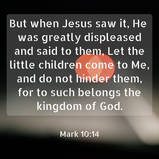 But when Jesus saw it, He was greatly displeased and said to them, Let the little children come to Me, and do not hinder them, for to such belongs the kingdom of God. - Mark 10:14