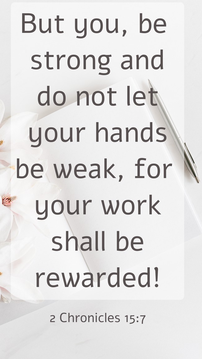 But you, be strong and do not let your hands be weak, for your work shall be rewarded! - 2 Chronicles 15:7