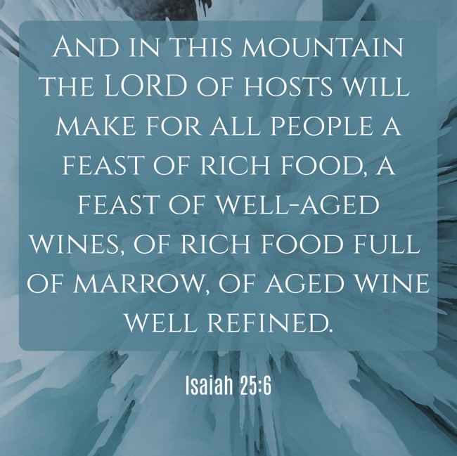And in this mountain the LORD of hosts will make for all people a feast of rich food, a feast of well-aged wines, of rich food full of marrow, of aged wine well refined. - Isaiah 25:6
