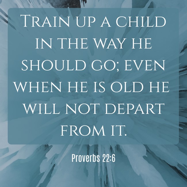 Train up a child in the way he should go; even when he is old he will not depart from it. - Proverbs 22:6