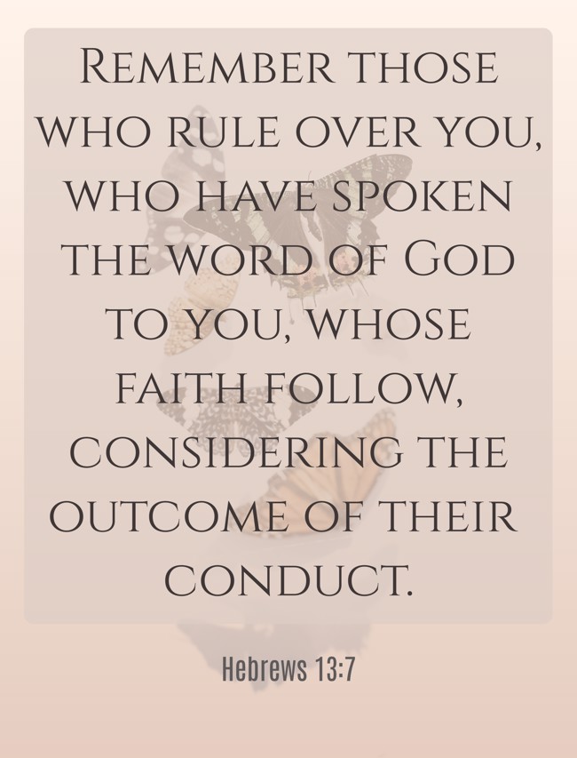 Remember those who rule over you, who have spoken the word of God to you, whose faith follow, considering the outcome of their conduct. - Hebrews 13:7