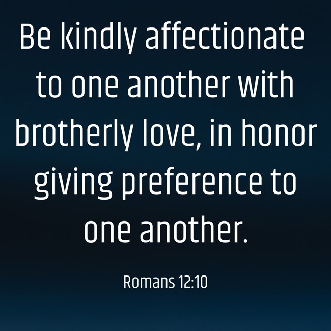 Be kindly affectionate to one another with brotherly love, in honor giving preference to one another. - Romans 12:10