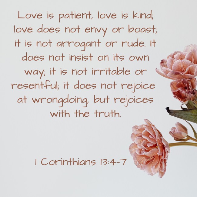 Love is patient, love is kind; love does not envy or boast; it is not arrogant or rude. It does not insist on its own way; it is not irritable or resentful; it does not rejoice at wrongdoing, but rejoices with the truth. - 1 Corinthians 13:4-7