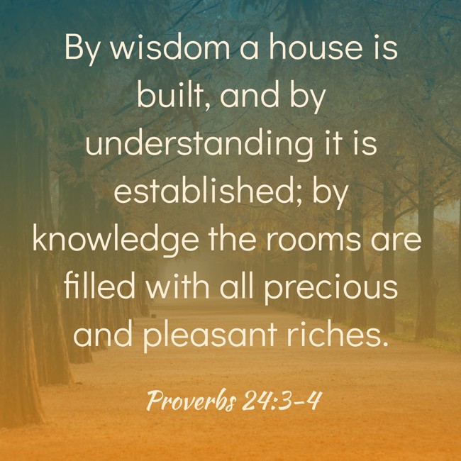 By wisdom a house is built, and by understanding it is established; by knowledge the rooms are filled with all precious and pleasant riches. - Proverbs 24:3-4