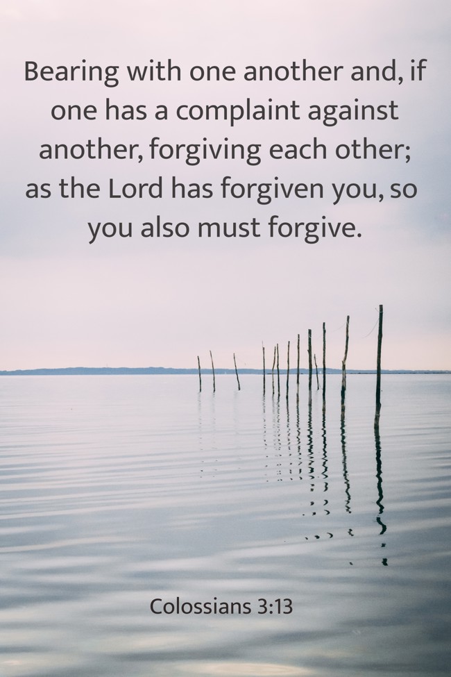 Bearing with one another and, if one has a complaint against another, forgiving each other; as the Lord has forgiven you, so you also must forgive. - Colossians 3:13