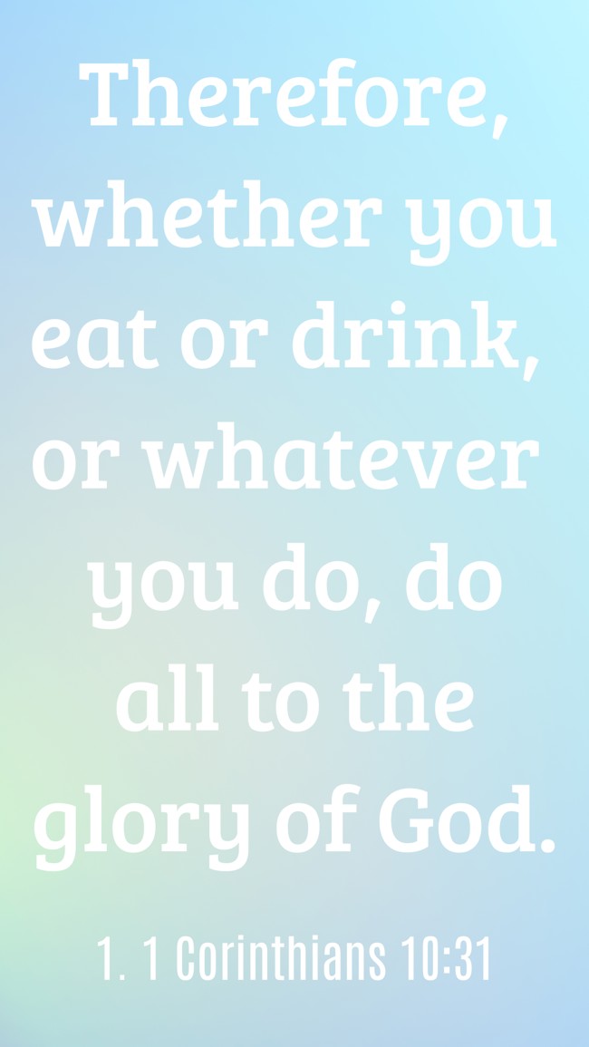 Therefore, whether you eat or drink, or whatever you do, do all to the glory of God. - 1. 1 Corinthians 10:31