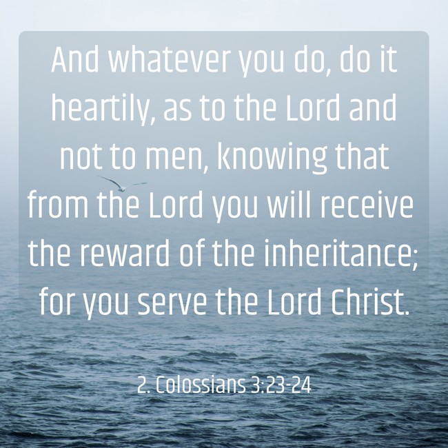 And whatever you do, do it heartily, as to the Lord and not to men, knowing that from the Lord you will receive the reward of the inheritance; for you serve the Lord Christ. - 2. Colossians 3:23-24