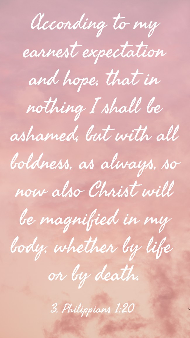 According to my earnest expectation and hope, that in nothing I shall be ashamed, but with all boldness, as always, so now also Christ will be magnified in my body, whether by life or by death. - 3. Philippians 1:20