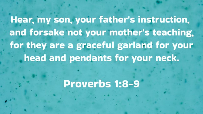 Hear, my son, your father's instruction, and forsake not your mother's teaching, for they are a graceful garland for your head and pendants for your neck. - Proverbs 1:8-9