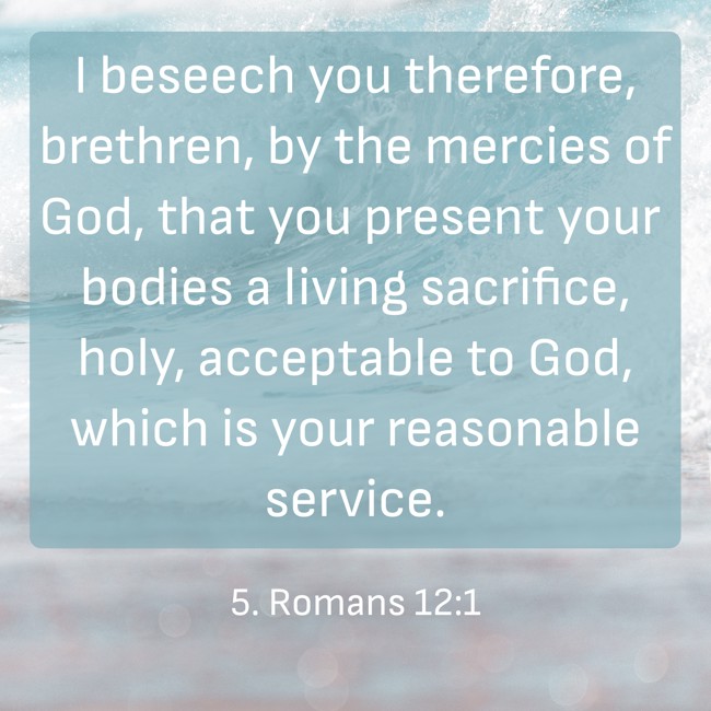 I beseech you therefore, brethren, by the mercies of God, that you present your bodies a living sacrifice, holy, acceptable to God, which is your reasonable service. - 5. Romans 12:1