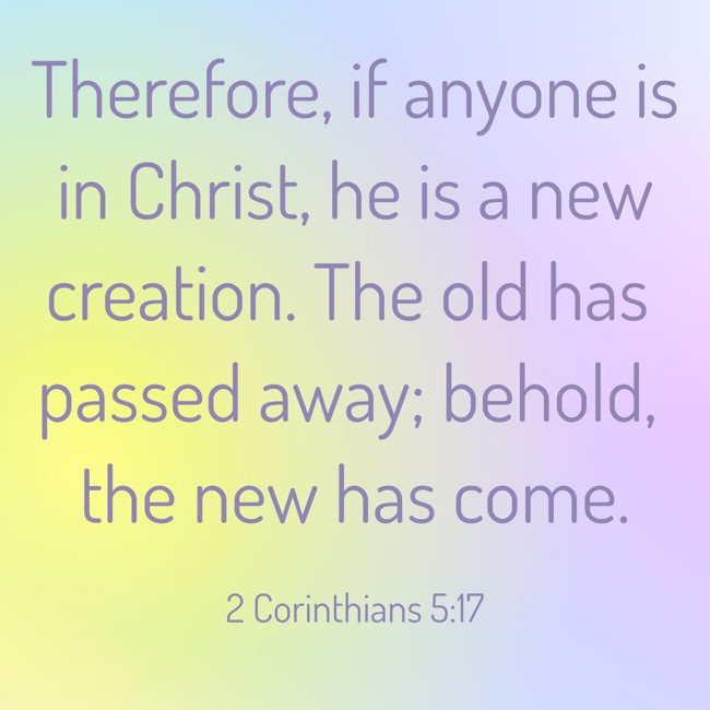 Therefore, if anyone is in Christ, he is a new creation. The old has passed away; behold, the new has come. - 2 Corinthians 5:17