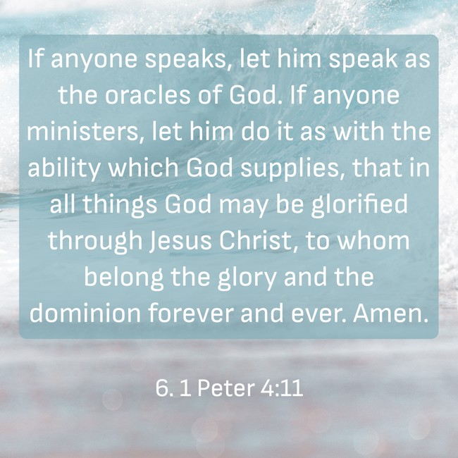 If anyone speaks, let him speak as the oracles of God. If anyone ministers, let him do it as with the ability which God supplies, that in all things God may be glorified through Jesus Christ, to whom belong the glory and the dominion forever and ever. Amen. - 6. 1 Peter 4:11