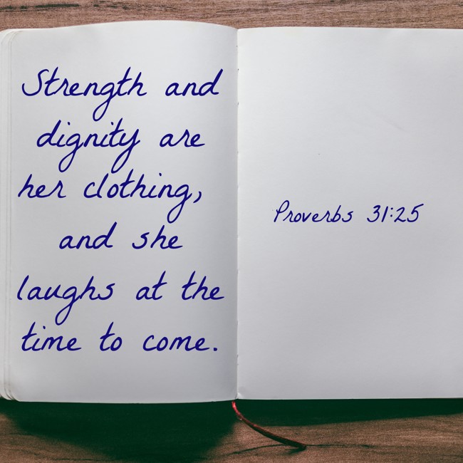 Strength and dignity are her clothing, and she laughs at the time to come. - Proverbs 31:25