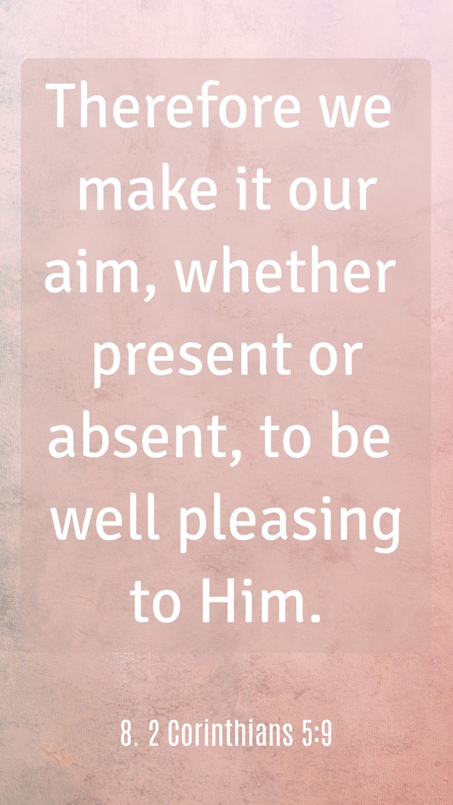 Therefore we make it our aim, whether present or absent, to be well pleasing to Him. - 8. 2 Corinthians 5:9
