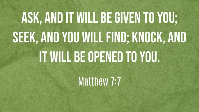 Ask, and it will be given to you; seek, and you will find; knock, and it will be opened to you. - Matthew 7:7