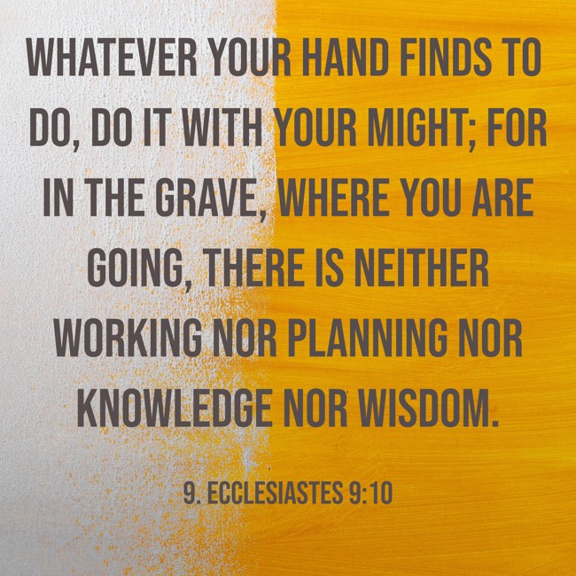 Whatever your hand finds to do, do it with your might; for in the grave, where you are going, there is neither working nor planning nor knowledge nor wisdom. - 9. Ecclesiastes 9:10