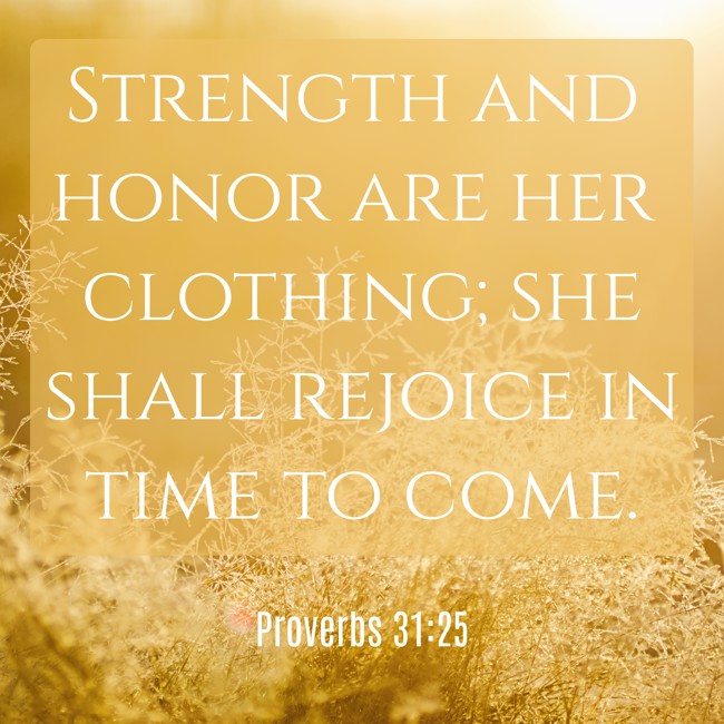 Strength and honor are her clothing; she shall rejoice in time to come. - Proverbs 31:25
