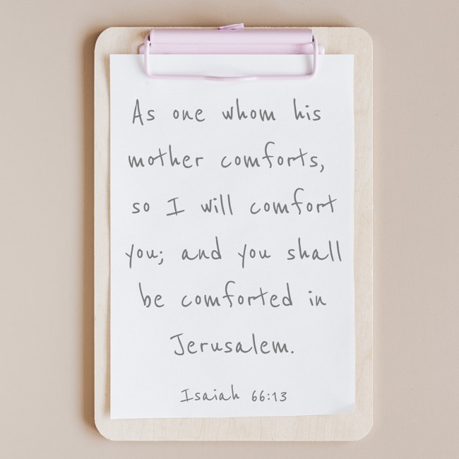 As one whom his mother comforts, so I will comfort you; and you shall be comforted in Jerusalem. - Isaiah 66:13