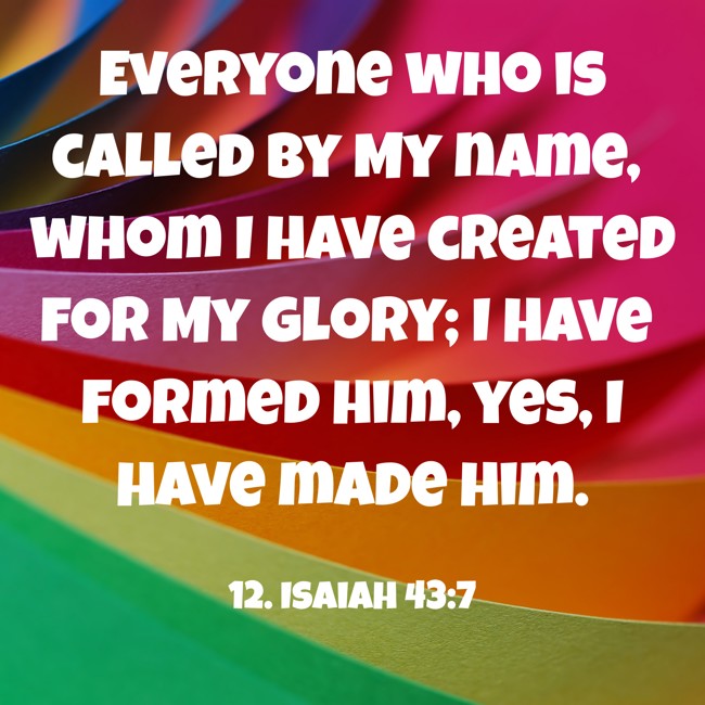 Everyone who is called by My name, whom I have created for My glory; I have formed him, yes, I have made him. - 12. Isaiah 43:7