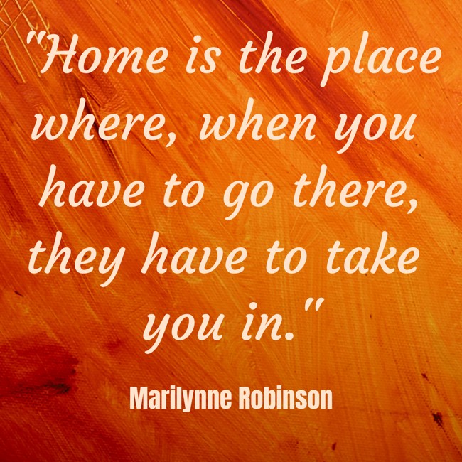Home is the place where, when you have to go there, they have to take you in. - Marilynne Robinson