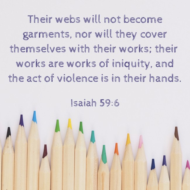 Their webs will not become garments, nor will they cover themselves with their works; their works are works of iniquity, and the act of violence is in their hands. - Isaiah 59:6