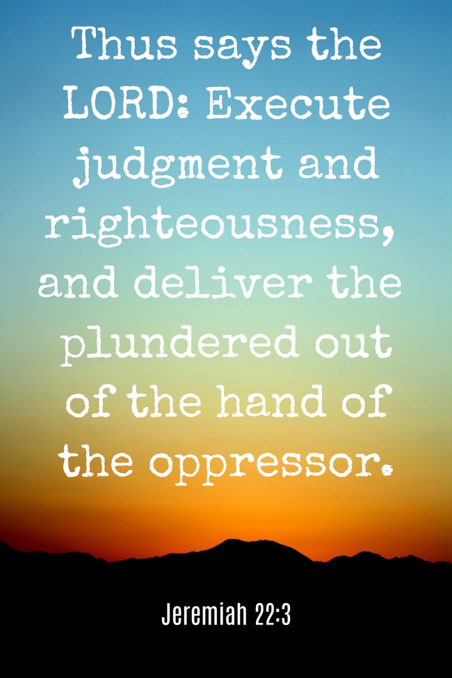 Thus says the LORD: Execute judgment and righteousness, and deliver the plundered out of the hand of the oppressor. - Jeremiah 22:3