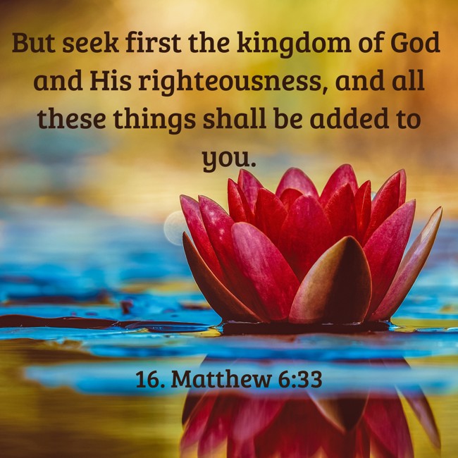 But seek first the kingdom of God and His righteousness, and all these things shall be added to you. - 16. Matthew 6:33
