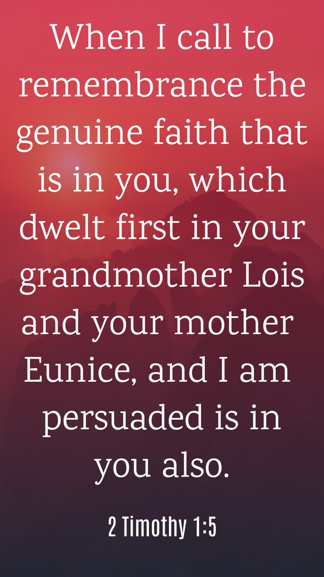 When I call to remembrance the genuine faith that is in you, which dwelt first in your grandmother Lois and your mother Eunice, and I am persuaded is in you also. - 2 Timothy 1:5