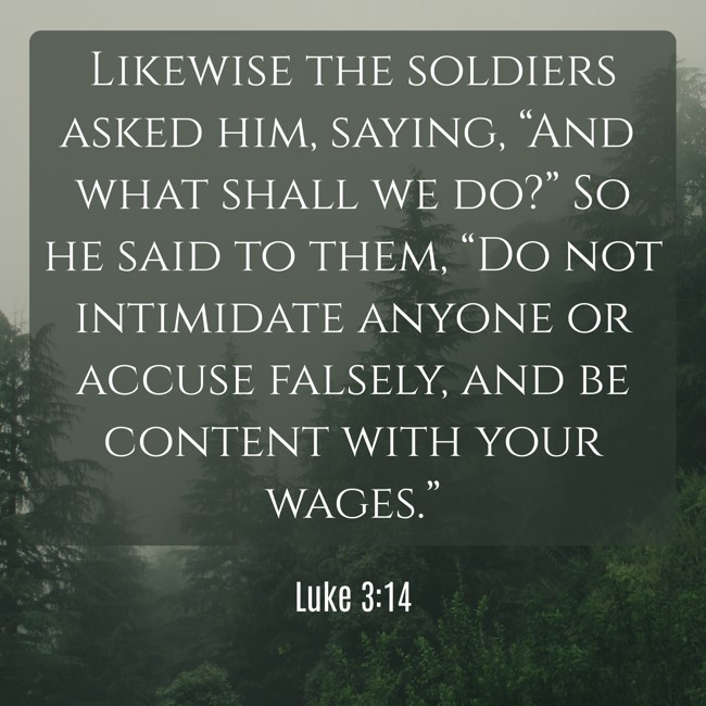 Likewise the soldiers asked him, saying, “And what shall we do?” So he said to them, “Do not intimidate anyone or accuse falsely, and be content with your wages.” - Luke 3:14
