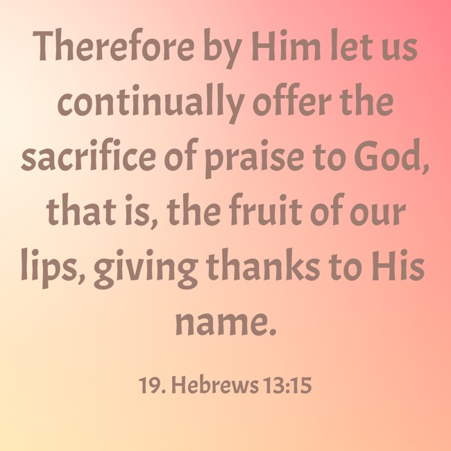 Therefore by Him let us continually offer the sacrifice of praise to God, that is, the fruit of our lips, giving thanks to His name. - 19. Hebrews 13:15