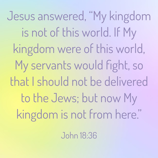Jesus answered, “My kingdom is not of this world. If My kingdom were of this world, My servants would fight, so that I should not be delivered to the Jews; but now My kingdom is not from here.” - John 18:36