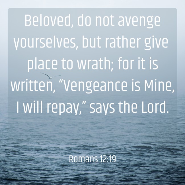 Beloved, do not avenge yourselves, but rather give place to wrath; for it is written, “Vengeance is Mine, I will repay,” says the Lord. - Romans 12:19