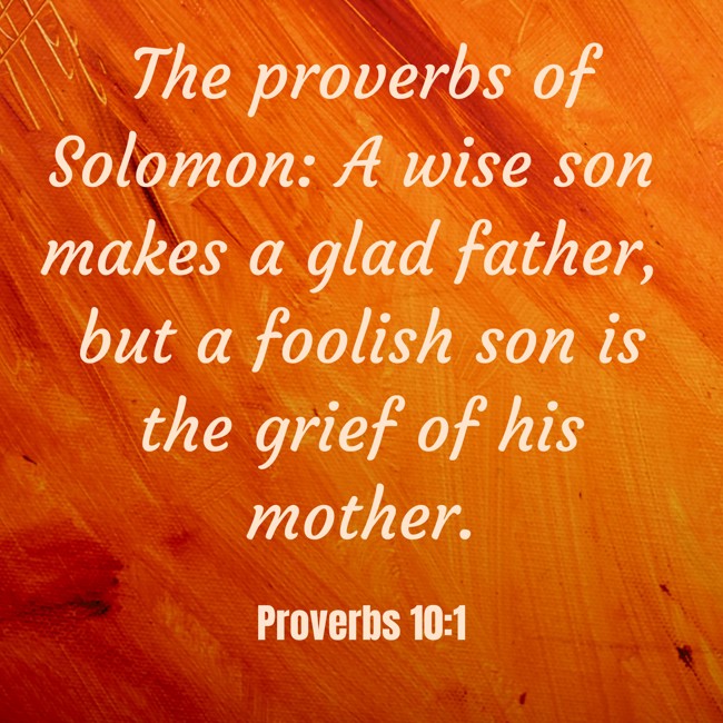 The proverbs of Solomon: A wise son makes a glad father, but a foolish son is the grief of his mother. - Proverbs 10:1