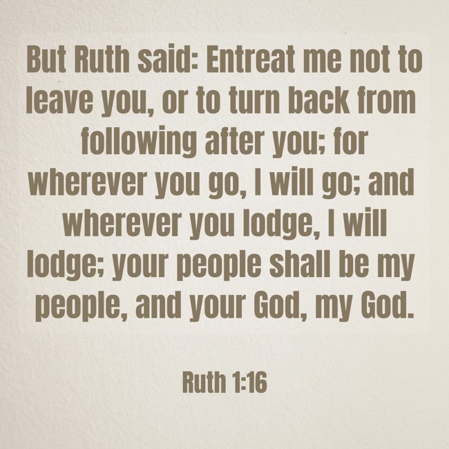 But Ruth said: Entreat me not to leave you, or to turn back from following after you; for wherever you go, I will go; and wherever you lodge, I will lodge; your people shall be my people, and your God, my God. - Ruth 1:16