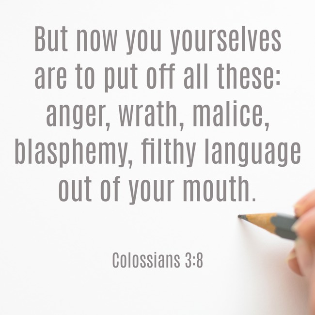 But now you yourselves are to put off all these: anger, wrath, malice, blasphemy, filthy language out of your mouth. - Colossians 3:8