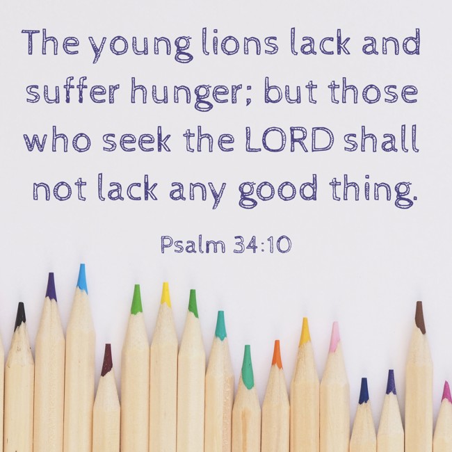 The young lions lack and suffer hunger; but those who seek the LORD shall not lack any good thing. - Psalm 34:10