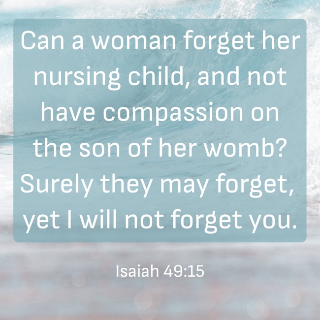 Can a woman forget her nursing child, and not have compassion on the son of her womb? Surely they may forget, yet I will not forget you. - Isaiah 49:15