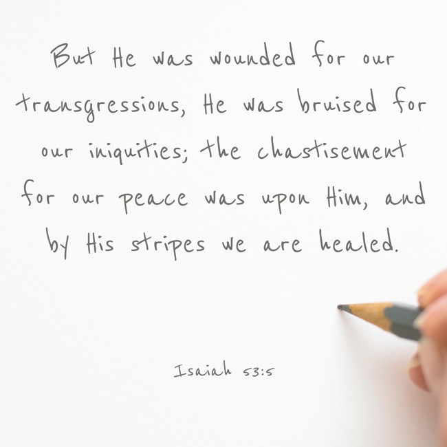 But He was wounded for our transgressions, He was bruised for our iniquities; the chastisement for our peace was upon Him, and by His stripes we are healed. - Isaiah 53:5