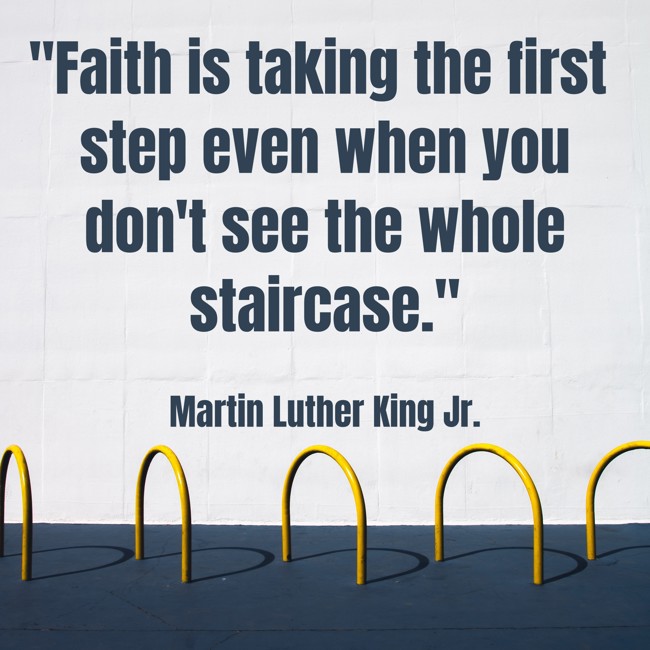 Faith is taking the first step even when you don't see the whole staircase. - Martin Luther King Jr.